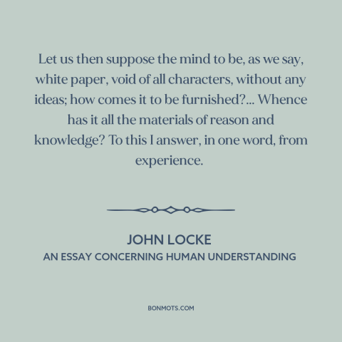 A quote by John Locke about epistemology: “Let us then suppose the mind to be, as we say, white paper, void…”