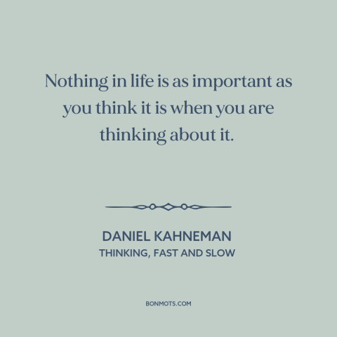 A quote by Daniel Kahneman about perspective: “Nothing in life is as important as you think it is when you are…”