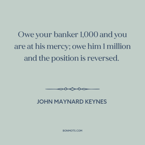 A quote by John Maynard Keynes about debt: “Owe your banker 1,000 and you are at his mercy; owe him 1 million…”