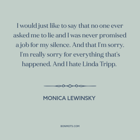 A quote by Monica Lewinsky about political scandals: “I would just like to say that no one ever asked me to lie…”