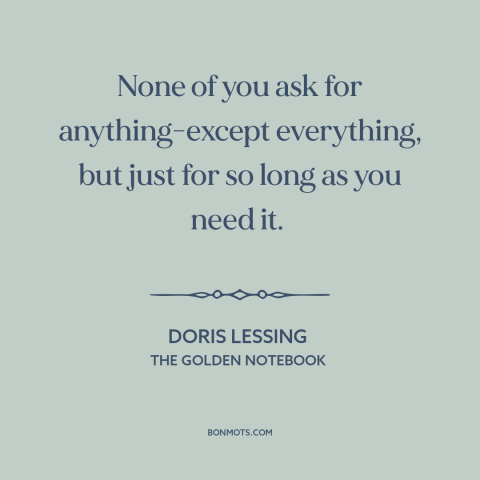 A quote by Doris Lessing about men and women: “None of you ask for anything-except everything, but just for so long as you…”