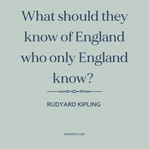 A quote by Rudyard Kipling about provincialism and insularity: “What should they know of England who only England know?”