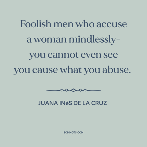 A quote by Juana Inés de la Cruz about gender relations: “Foolish men who accuse a woman mindlessly- you cannot even see…”