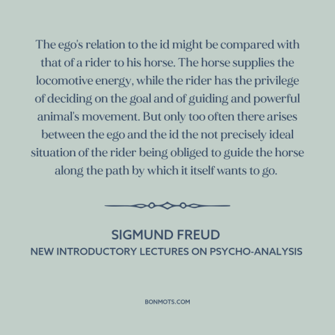 A quote by Sigmund Freud: “The ego's relation to the id might be compared with that of a rider to his…”