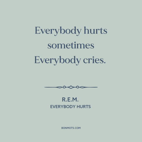 A quote by R.E.M. about universality of suffering: “Everybody hurts sometimes Everybody cries.”