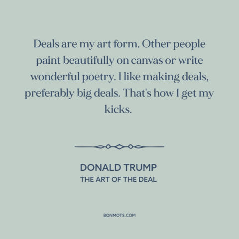 A quote by Donald Trump about business: “Deals are my art form. Other people paint beautifully on canvas or write wonderful…”