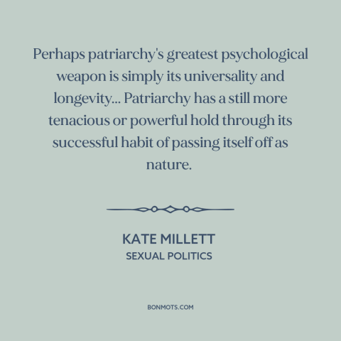 A quote by Kate Millett about patriarchy: “Perhaps patriarchy's greatest psychological weapon is simply its…”