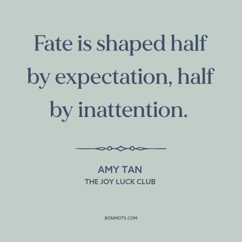 A quote by Amy Tan about fate: “Fate is shaped half by expectation, half by inattention.”