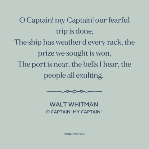 A quote by Walt Whitman about Abraham Lincoln: “O Captain! my Captain! our fearful trip is done, The ship has weather'd…”