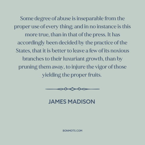 A quote by James Madison about freedom of the press: “Some degree of abuse is inseparable from the proper use of every…”