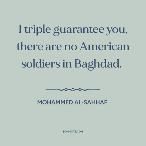 A quote by Mohammed al-Sahhaf about iraq war: “I triple guarantee you, there are no American soldiers in Baghdad.”