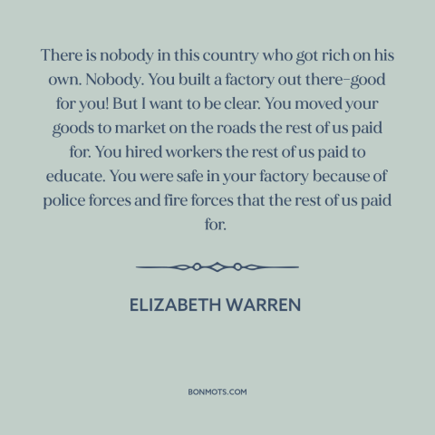 A quote by Elizabeth Warren about success in business: “There is nobody in this country who got rich on his own. Nobody.”