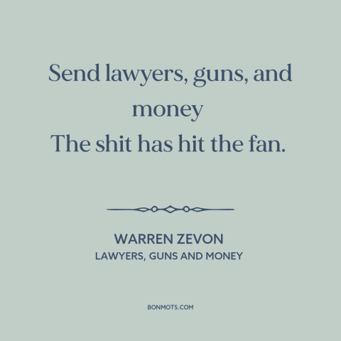 A quote by Warren Zevon about disaster: “Send lawyers, guns, and money The shit has hit the fan.”