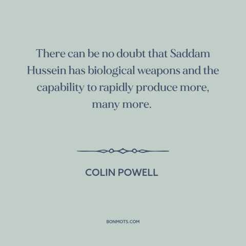 A quote by Colin Powell about iraq war: “There can be no doubt that Saddam Hussein has biological weapons and the…”