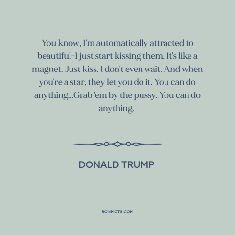 A quote by Donald Trump about American politics: “You know, I'm automatically attracted to beautiful-I just start kissing…”