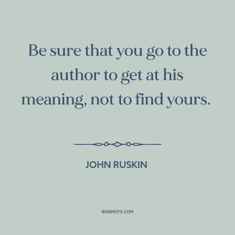 A quote by John Ruskin about reading: “Be sure that you go to the author to get at his meaning, not to find yours.”