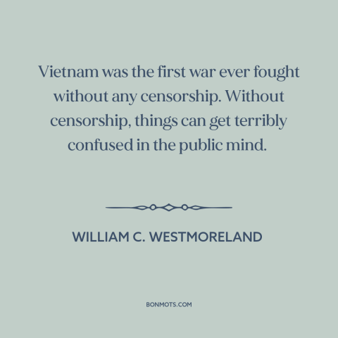 A quote by William C. Westmoreland about vietnam war: “Vietnam was the first war ever fought without any censorship.”