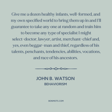 A quote by John B. Watson about blank slate: “Give me a dozen healthy infants, well-formed, and my own specified world to…”