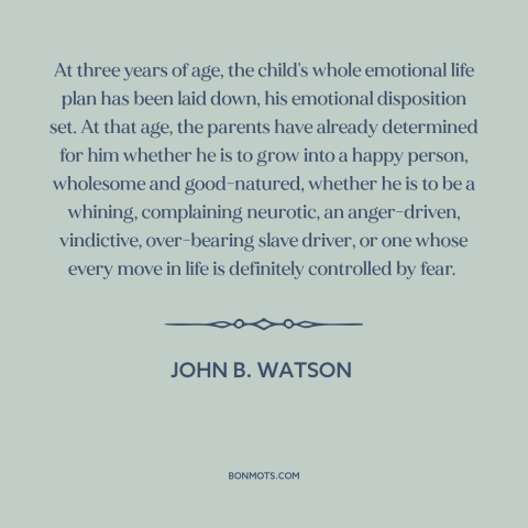 A quote by John B. Watson about raising kids: “At three years of age, the child's whole emotional life plan has been laid…”