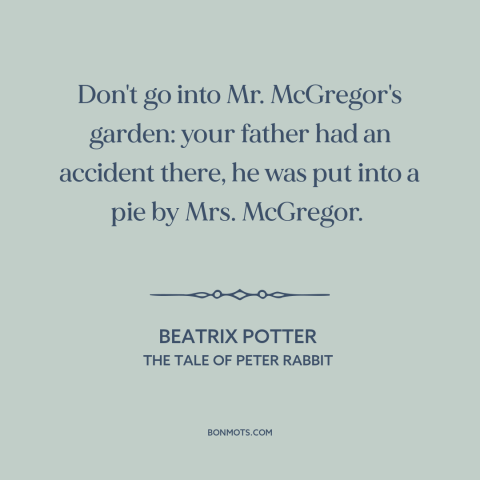 A quote by Beatrix Potter: “Don't go into Mr. McGregor's garden: your father had an accident there, he was put…”