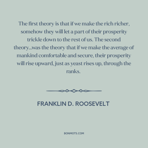 A quote by Franklin D. Roosevelt about economic theory: “The first theory is that if we make the rich richer, somehow they…”