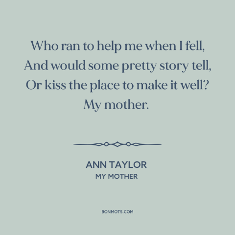 A quote by Ann Taylor about mothers and children: “Who ran to help me when I fell, And would some pretty story tell…”