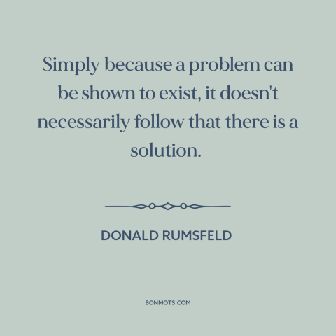 A quote by Donald Rumsfeld about solving problems: “Simply because a problem can be shown to exist, it doesn't…”