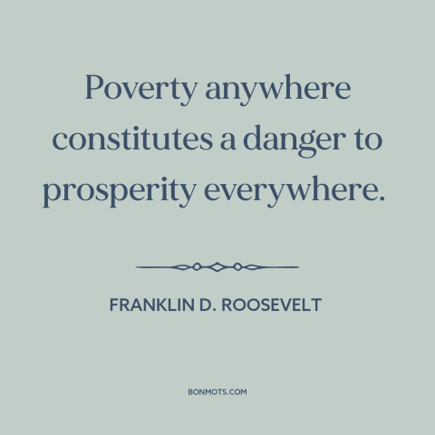 A quote by Franklin D. Roosevelt about poverty: “Poverty anywhere constitutes a danger to prosperity everywhere.”