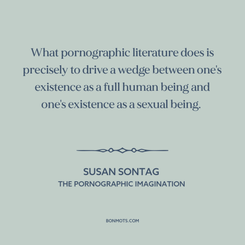 A quote by Susan Sontag about pornography: “What pornographic literature does is precisely to drive a wedge between…”