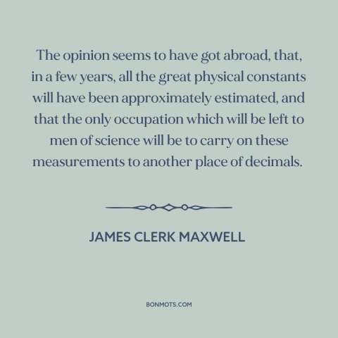 A quote by James Clerk Maxwell about laws of physics: “The opinion seems to have got abroad, that, in a few years, all the…”