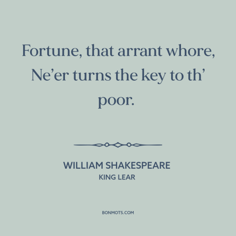 A quote by William Shakespeare about fortune: “Fortune, that arrant whore, Ne’er turns the key to th’ poor.”