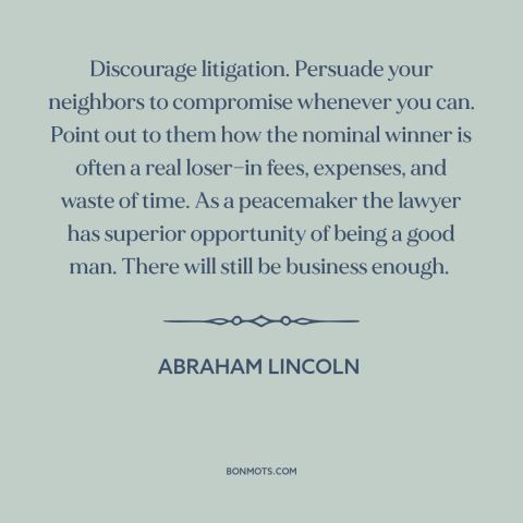 A quote by Abraham Lincoln about lawsuits: “Discourage litigation. Persuade your neighbors to compromise whenever you can.”