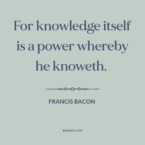 A quote by Francis Bacon about nature of knowledge: “For knowledge itself is a power whereby he knoweth.”