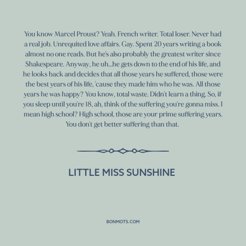 A quote from Little Miss Sunshine about high school: “You know Marcel Proust? Yeah. French writer. Total loser. Never…”