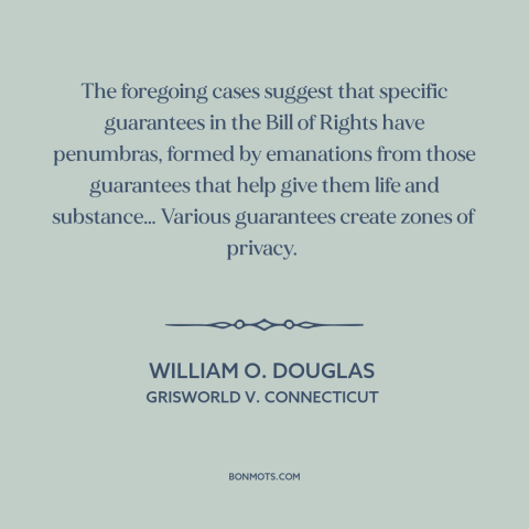 A quote by William O. Douglas about right to privacy: “The foregoing cases suggest that specific guarantees in the…”