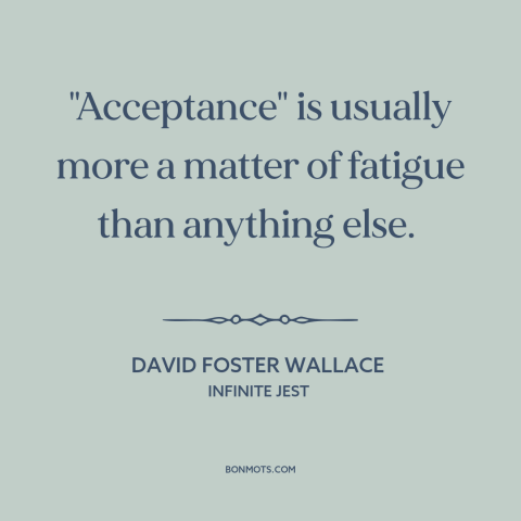 A quote by David Foster Wallace about acceptance: “"Acceptance" is usually more a matter of fatigue than anything else.”