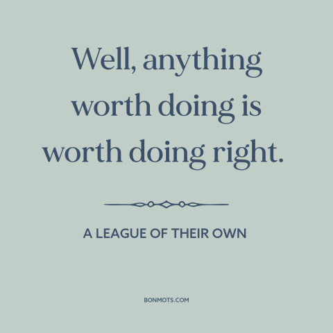 A quote from A League of Their Own about doing things the right way: “Well, anything worth doing is worth doing right.”