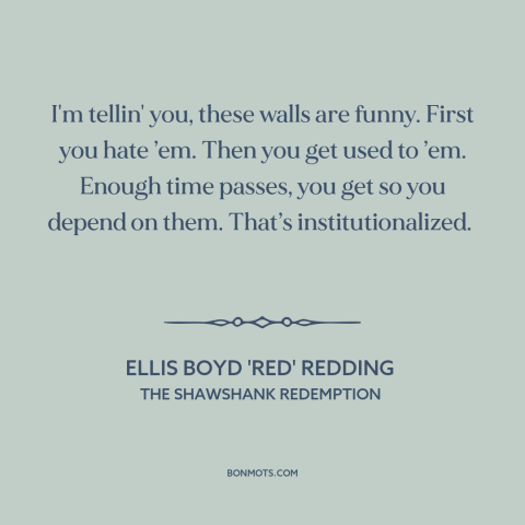 A quote from The Shawshank Redemption about prison: “I'm tellin' you, these walls are funny. First you hate ’em. Then you…”