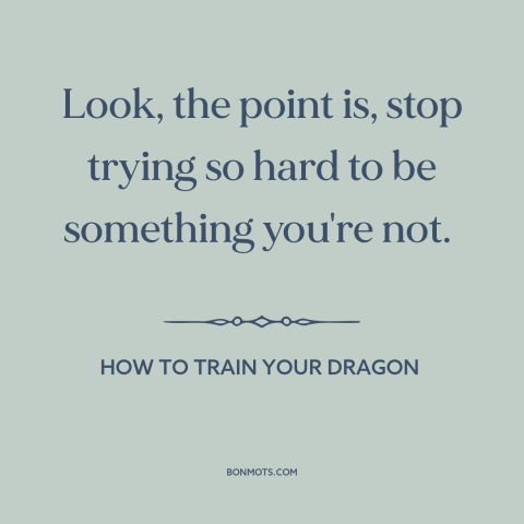 A quote from How to Train Your Dragon about putting up a front: “Look, the point is, stop trying so hard to be something…”