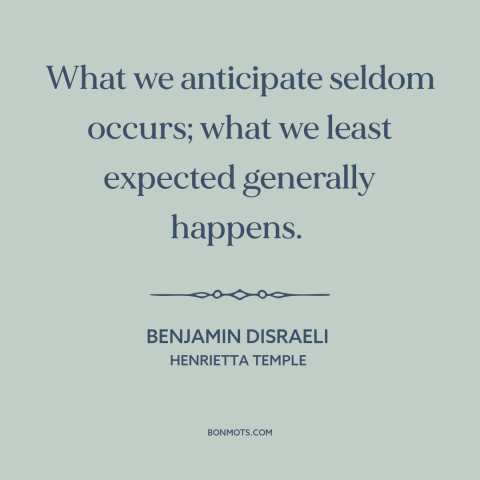 A quote by Benjamin Disraeli about nature of life: “What we anticipate seldom occurs; what we least expected generally…”