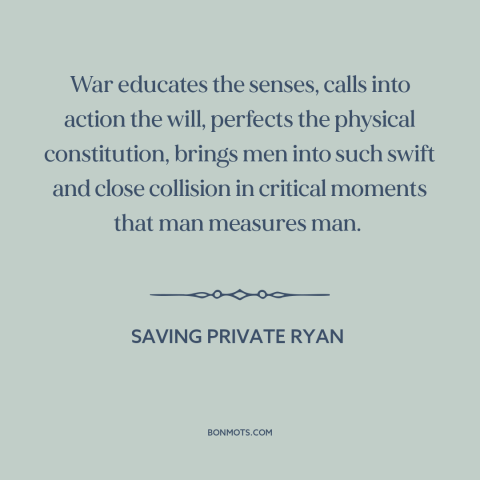 A quote from Saving Private Ryan about war: “War educates the senses, calls into action the will, perfects the physical…”