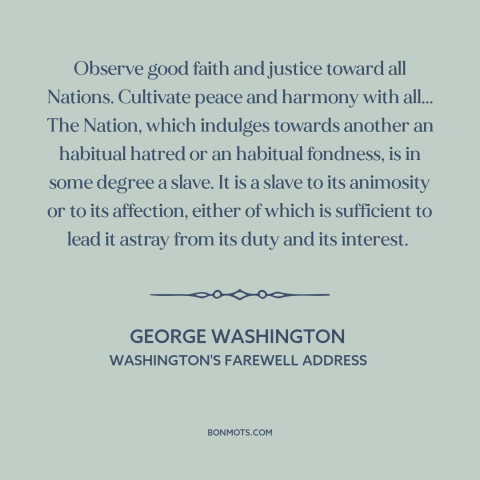 A quote by George Washington about American foreign policy: “Observe good faith and justice toward all Nations.”