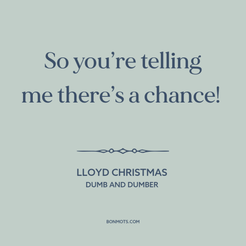 A quote from Dumb and Dumber about optimism: “So you’re telling me there’s a chance!”