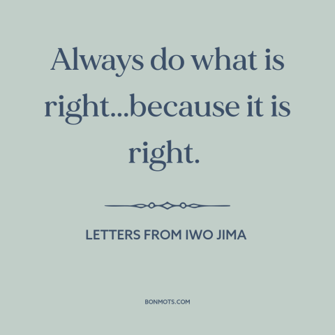 A quote from Letters from Iwo Jima about doing the right thing: “Always do what is right...because it is right.”