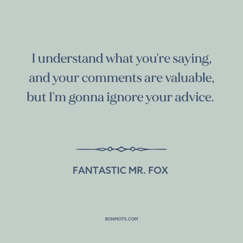 A quote from Fantastic Mr. Fox about advice: “I understand what you're saying, and your comments are valuable, but…”