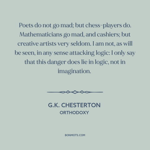 A quote by G.K. Chesterton about logic: “Poets do not go mad; but chess-players do. Mathematicians go mad, and cashiers;…”