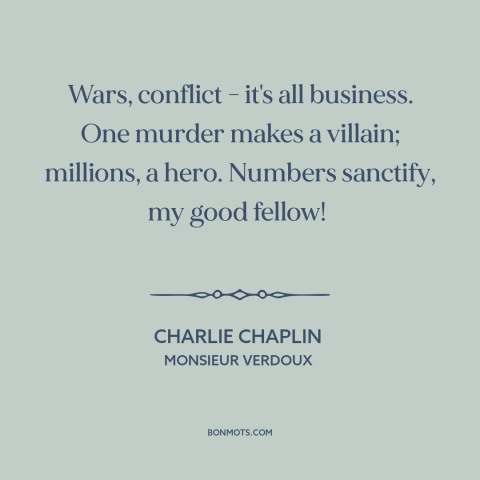 A quote from Monsieur Verdoux  about war: “Wars, conflict - it's all business. One murder makes a villain; millions, a…”