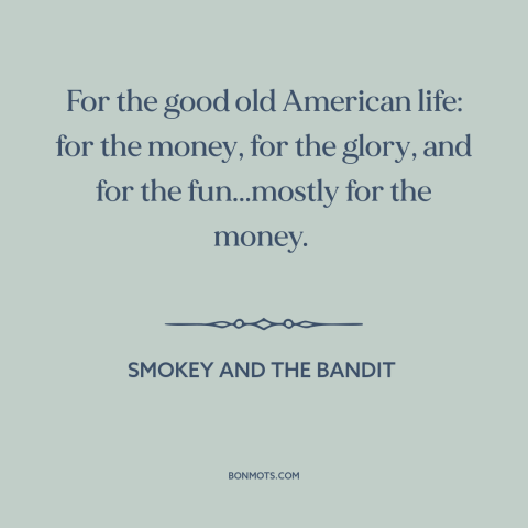 A quote from Smokey and the Bandit about American ideals: “For the good old American life: for the money, for the glory…”