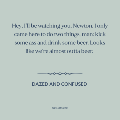 A quote from Dazed and Confused: “Hey, I’ll be watching you, Newton. I only came here to do two things, man: kick some…”