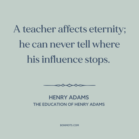 A quote by Henry Brooks Adams about teachers and students: “A teacher affects eternity; he can never tell where his…”